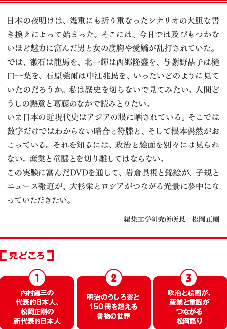 日本の夜明けは、幾重にも折り重なったシナリオの大胆な書き換えによって始まった。そこには、今日では及びもつかないほど魅力に富んだ男と女の度胸や愛嬌が乱打されていた。では、漱石は龍馬を、北一輝は西郷隆盛を、与謝野晶子は樋口一葉を、石原莞爾は中江兆民を、いったいどのように見ていたのだろうか。私は歴史を切らないで見てみたい。人間どうしの熱意と葛藤のなかで読みとりたい。いま日本の近現代史はアジアの眼に晒されている。そこでは数字だけではわからない暗号と符牒と、そして根本偶然がおこっている。それを知るには、政治と絵画を別々には見られない。産業と童謡とを切り離してはならない。この実験に富んだDVDを通して、岩倉具視と錦絵が、子規とニュース報道が、大杉栄とロシアがつながる光景に夢中になっていただきたい。ー編集工学研究所所長　松岡正剛